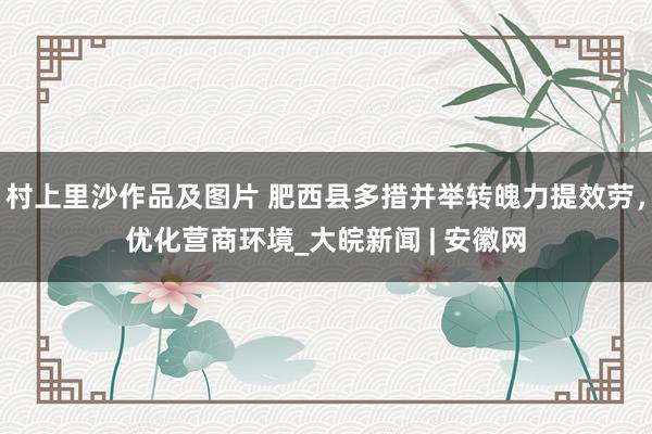 村上里沙作品及图片 肥西县多措并举转魄力提效劳，优化营商环境_大皖新闻 | 安徽网