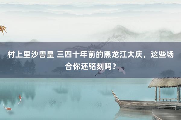 村上里沙兽皇 三四十年前的黑龙江大庆，这些场合你还铭刻吗？