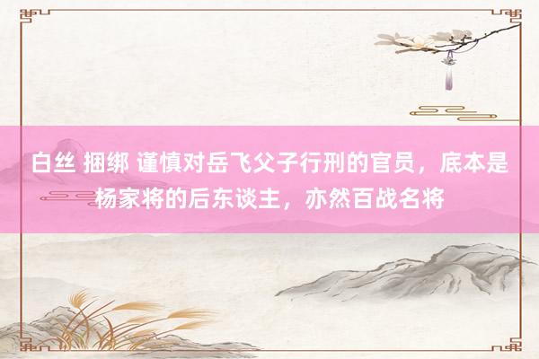白丝 捆绑 谨慎对岳飞父子行刑的官员，底本是杨家将的后东谈主，亦然百战名将