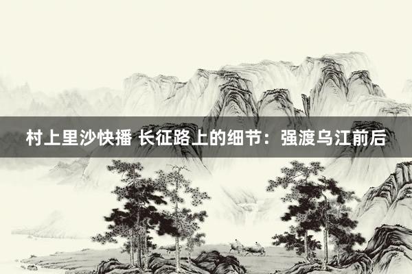 村上里沙快播 长征路上的细节：强渡乌江前后