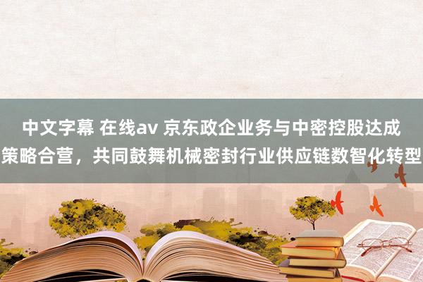 中文字幕 在线av 京东政企业务与中密控股达成策略合营，共同鼓舞机械密封行业供应链数智化转型