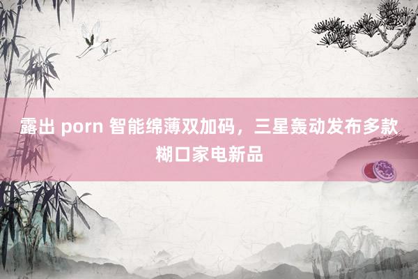露出 porn 智能绵薄双加码，三星轰动发布多款糊口家电新品
