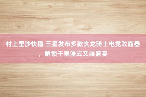 村上里沙快播 三星发布多款玄龙骑士电竞败露器，解锁千里浸式文娱盛宴