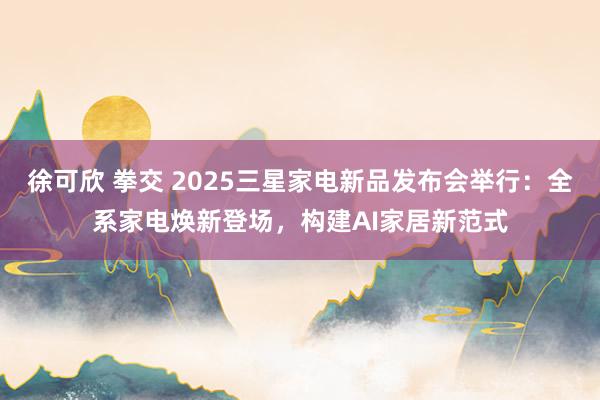 徐可欣 拳交 2025三星家电新品发布会举行：全系家电焕新登场，构建AI家居新范式