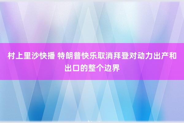 村上里沙快播 特朗普快乐取消拜登对动力出产和出口的整个边界