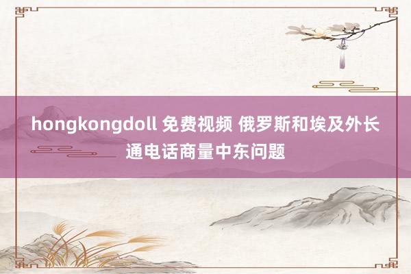 hongkongdoll 免费视频 俄罗斯和埃及外长通电话商量中东问题
