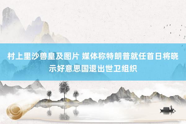村上里沙兽皇及图片 媒体称特朗普就任首日将晓示好意思国退出世卫组织