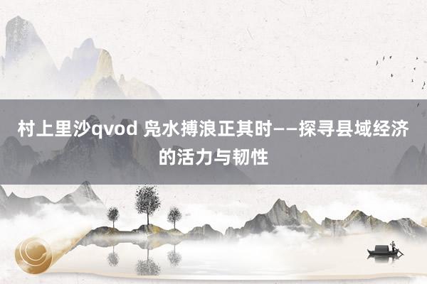 村上里沙qvod 凫水搏浪正其时——探寻县域经济的活力与韧性
