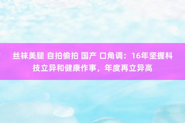 丝袜美腿 自拍偷拍 国产 口角调：16年坚握科技立异和健康作事，年度再立异高