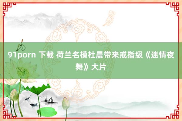 91porn 下载 荷兰名模杜晨带来戒指级《迷情夜舞》大片