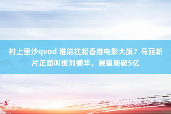 村上里沙qvod 谁能扛起香港电影大旗？马丽新片正面叫板刘德华，展望能破5亿