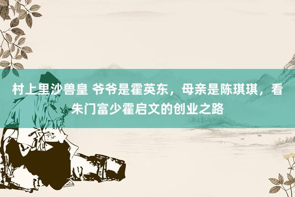 村上里沙兽皇 爷爷是霍英东，母亲是陈琪琪，看朱门富少霍启文的创业之路