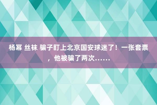 杨幂 丝袜 骗子盯上北京国安球迷了！一张套票，他被骗了两次……