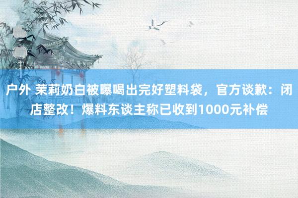 户外 茉莉奶白被曝喝出完好塑料袋，官方谈歉：闭店整改！爆料东谈主称已收到1000元补偿