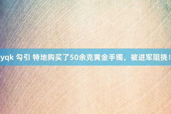 yqk 勾引 特地购买了50余克黄金手镯，被进军阻挠！