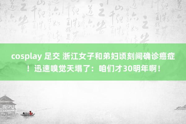 cosplay 足交 浙江女子和弟妇顷刻间确诊癌症！迅速嗅觉天塌了：咱们才30明年啊！