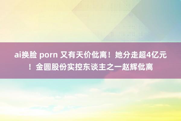 ai换脸 porn 又有天价仳离！她分走超4亿元！金圆股份实控东谈主之一赵辉仳离