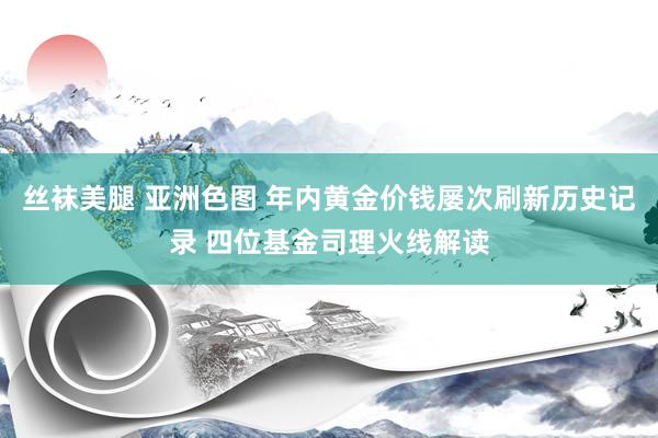 丝袜美腿 亚洲色图 年内黄金价钱屡次刷新历史记录 四位基金司理火线解读