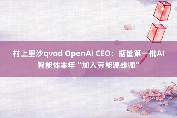 村上里沙qvod OpenAI CEO：掂量第一批AI智能体本年“加入劳能源雄师”