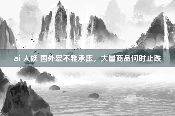 ai 人妖 国外宏不雅承压，大量商品何时止跌