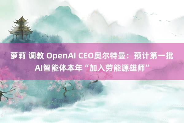 萝莉 调教 OpenAI CEO奥尔特曼：预计第一批AI智能体本年“加入劳能源雄师”