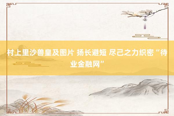 村上里沙兽皇及图片 扬长避短 尽己之力织密“待业金融网”