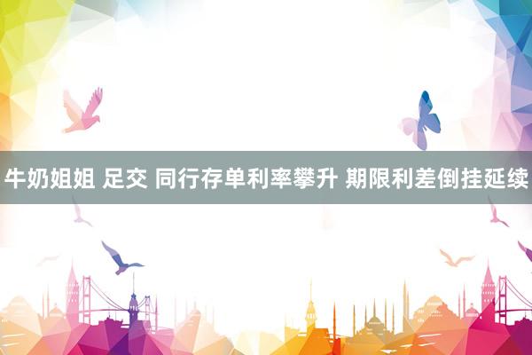 牛奶姐姐 足交 同行存单利率攀升 期限利差倒挂延续
