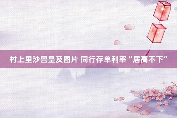 村上里沙兽皇及图片 同行存单利率“居高不下”