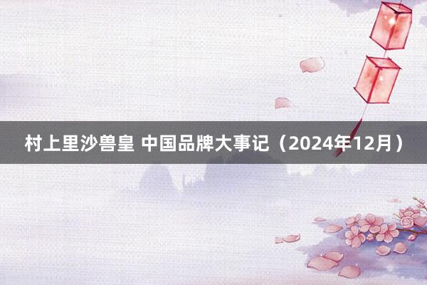 村上里沙兽皇 中国品牌大事记（2024年12月）