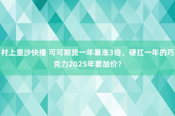 村上里沙快播 可可期货一年暴涨3倍，硬扛一年的巧克力2025年要加价？