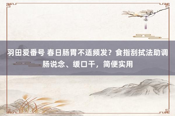羽田爱番号 春日肠胃不适频发？食指刮拭法助调肠说念、缓口干，简便实用