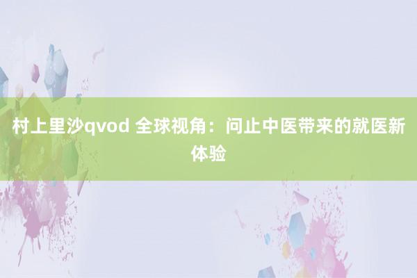 村上里沙qvod 全球视角：问止中医带来的就医新体验