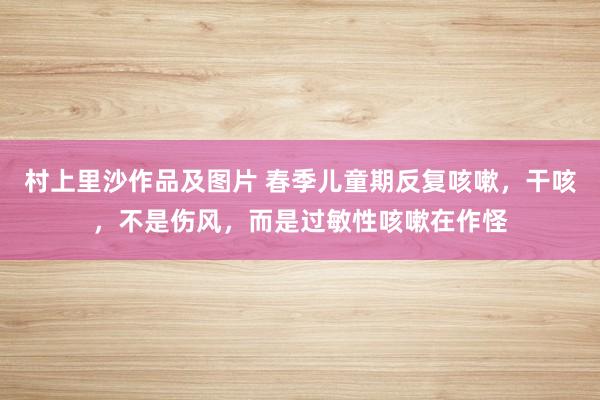 村上里沙作品及图片 春季儿童期反复咳嗽，干咳，不是伤风，而是过敏性咳嗽在作怪