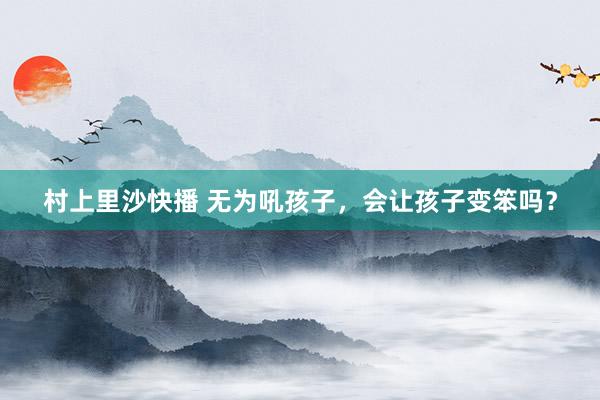 村上里沙快播 无为吼孩子，会让孩子变笨吗？