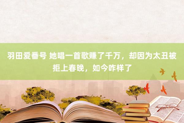 羽田爱番号 她唱一首歌赚了千万，却因为太丑被拒上春晚，如今咋样了