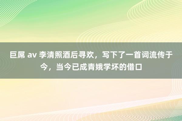 巨屌 av 李清照酒后寻欢，写下了一首词流传于今，当今已成青娥学坏的借口