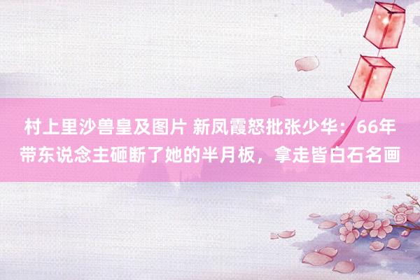村上里沙兽皇及图片 新凤霞怒批张少华：66年带东说念主砸断了她的半月板，拿走皆白石名画