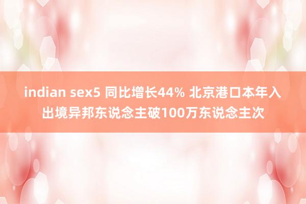 indian sex5 同比增长44% 北京港口本年入出境异邦东说念主破100万东说念主次