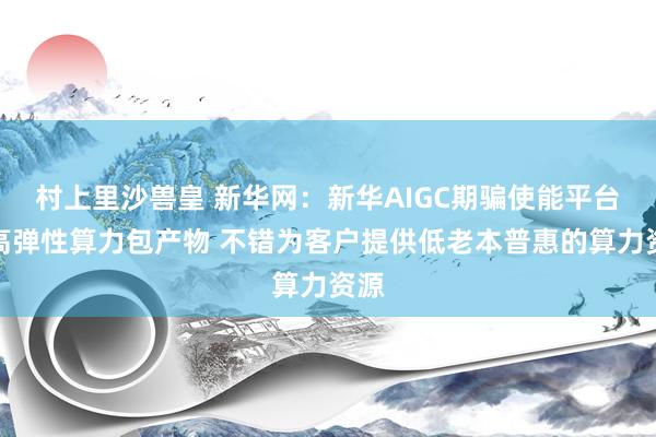 村上里沙兽皇 新华网：新华AIGC期骗使能平台的高弹性算力包产物 不错为客户提供低老本普惠的算力资源