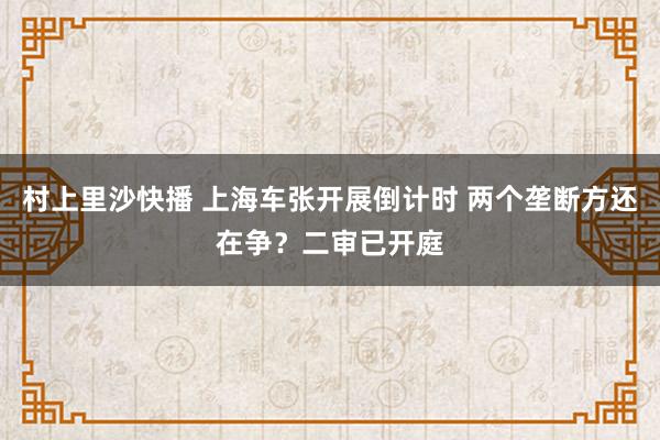 村上里沙快播 上海车张开展倒计时 两个垄断方还在争？二审已开庭