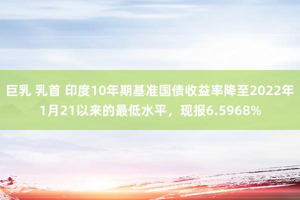 巨乳 乳首 印度10年期基准国债收益率降至2022年1月21以来的最低水平，现报6.5968%