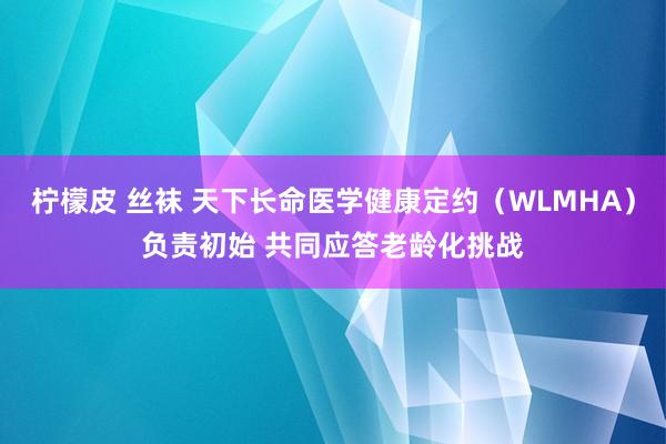 柠檬皮 丝袜 天下长命医学健康定约（WLMHA）负责初始 共同应答老龄化挑战