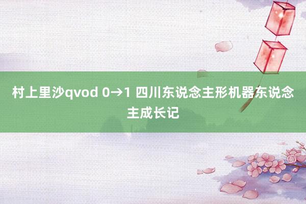 村上里沙qvod 0→1 四川东说念主形机器东说念主成长记