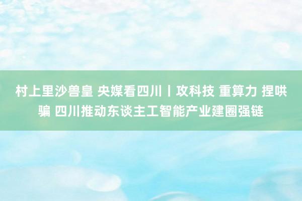 村上里沙兽皇 央媒看四川丨攻科技 重算力 捏哄骗 四川推动东谈主工智能产业建圈强链