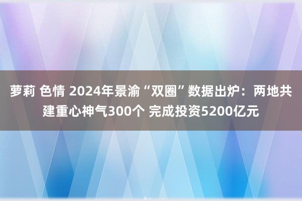 萝莉 色情 2024年景渝“双圈”数据出炉：两地共建重心神气300个 完成投资5200亿元