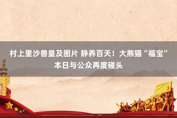 村上里沙兽皇及图片 静养百天！大熊猫“福宝”本日与公众再度碰头