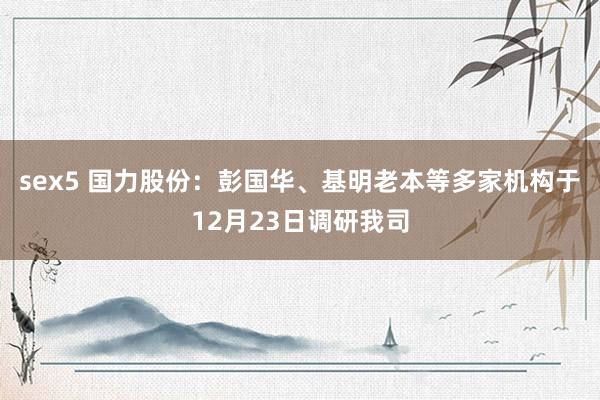sex5 国力股份：彭国华、基明老本等多家机构于12月23日调研我司