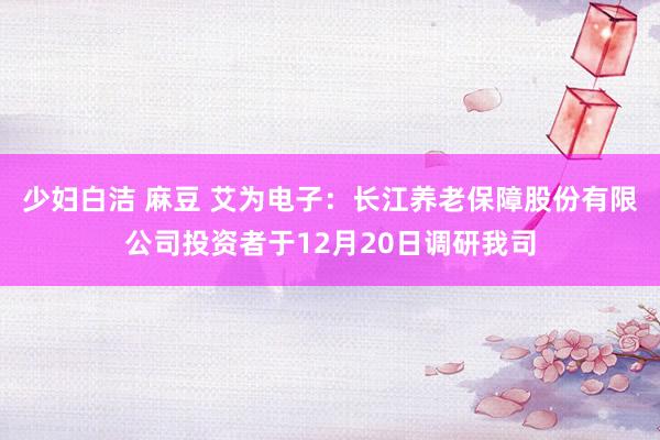 少妇白洁 麻豆 艾为电子：长江养老保障股份有限公司投资者于12月20日调研我司