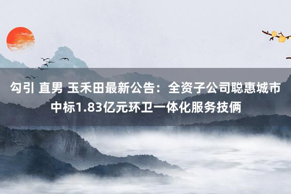 勾引 直男 玉禾田最新公告：全资子公司聪惠城市中标1.83亿元环卫一体化服务技俩