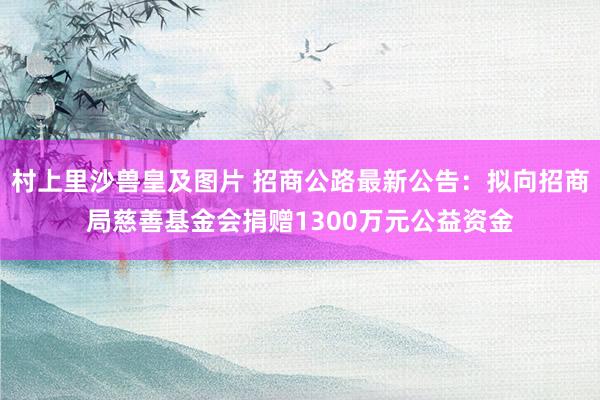 村上里沙兽皇及图片 招商公路最新公告：拟向招商局慈善基金会捐赠1300万元公益资金